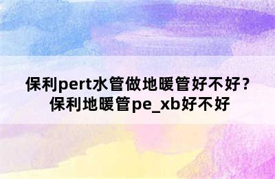 保利pert水管做地暖管好不好？ 保利地暖管pe_xb好不好